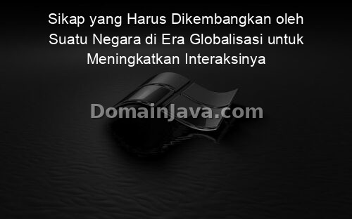 Sikap yang Harus Dikembangkan oleh Suatu Negara di Era Globalisasi untuk Meningkatkan Interaksinya dengan Negara Lain